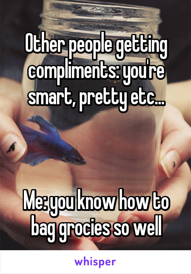 Other people getting compliments: you're smart, pretty etc...



Me: you know how to bag grocies so well