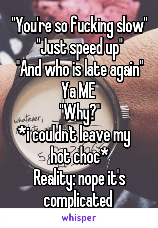 "You're so fucking slow"
"Just speed up"
"And who is late again"
Ya ME 
"Why?"
*i couldn't leave my     hot choc*
Reality: nope it's complicated 