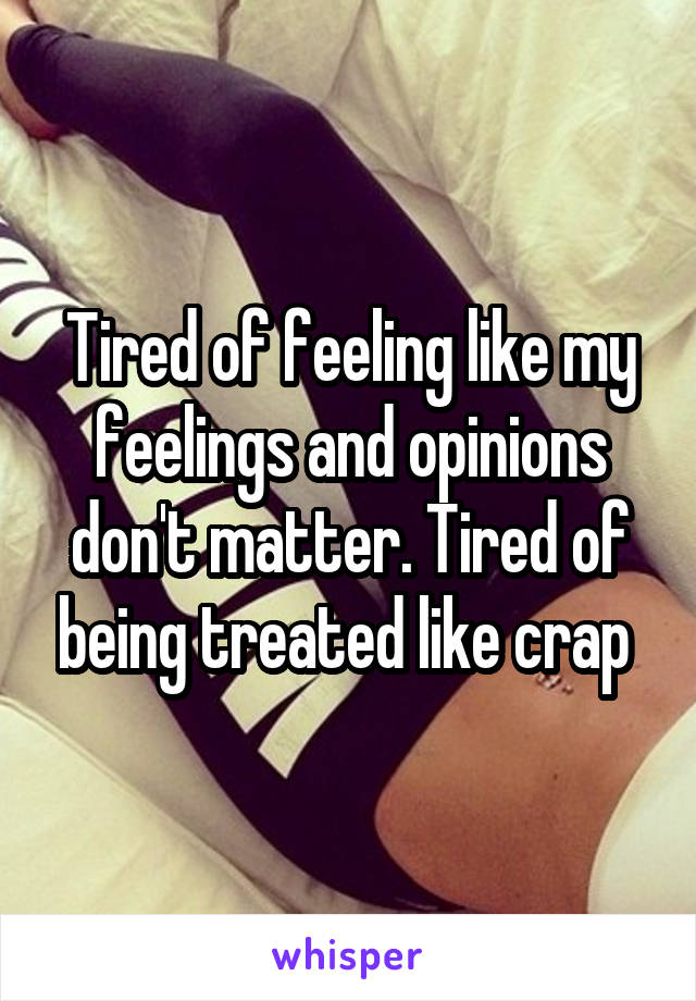 Tired of feeling like my feelings and opinions don't matter. Tired of being treated like crap 