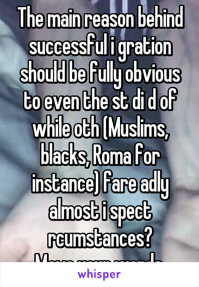 The main reason behind successful i gration should be fully obvious to even the st di d of while oth (Muslims, blacks, Roma for instance) fare adly almost i spect rcumstances?
Move your words.