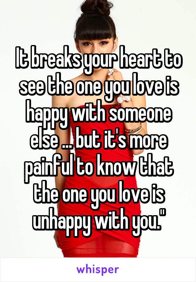It breaks your heart to see the one you love is happy with someone else ... but it's more painful to know that the one you love is unhappy with you."