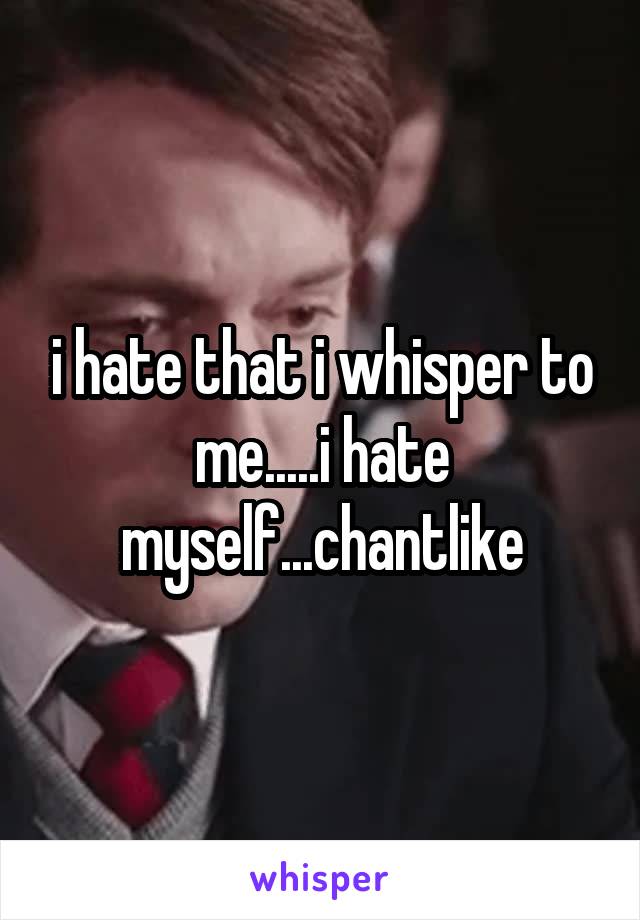 i hate that i whisper to me.....i hate myself...chantlike