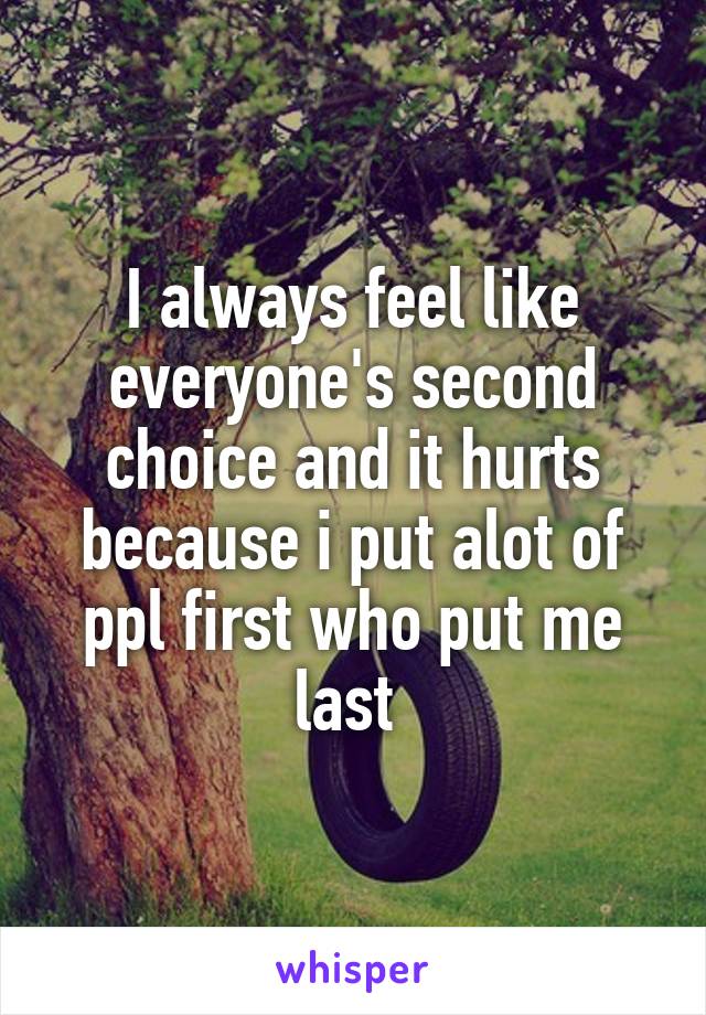I always feel like everyone's second choice and it hurts because i put alot of ppl first who put me last 