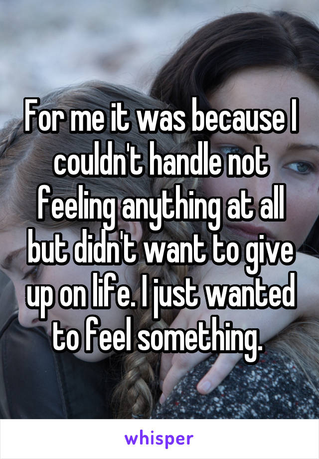 For me it was because I couldn't handle not feeling anything at all but didn't want to give up on life. I just wanted to feel something. 