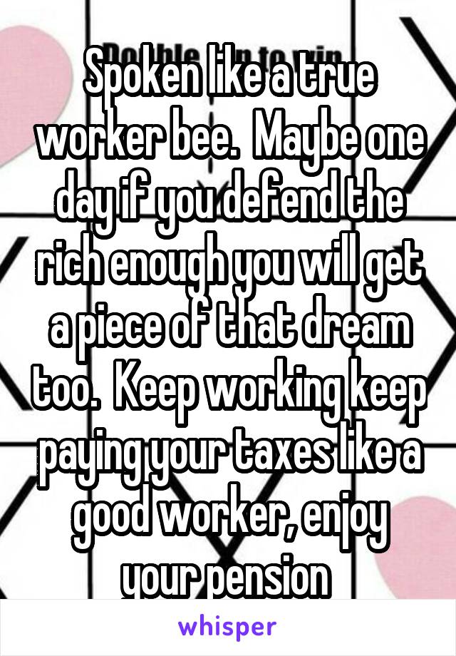 Spoken like a true worker bee.  Maybe one day if you defend the rich enough you will get a piece of that dream too.  Keep working keep paying your taxes like a good worker, enjoy your pension 