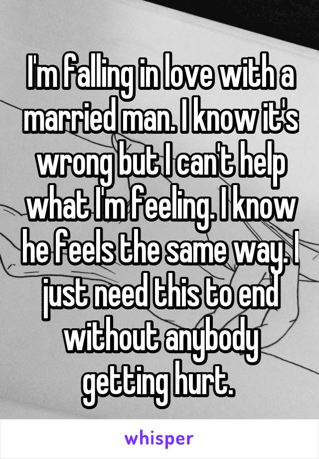 I'm falling in love with a married man. I know it's wrong but I can't help what I'm feeling. I know he feels the same way. I just need this to end without anybody getting hurt. 