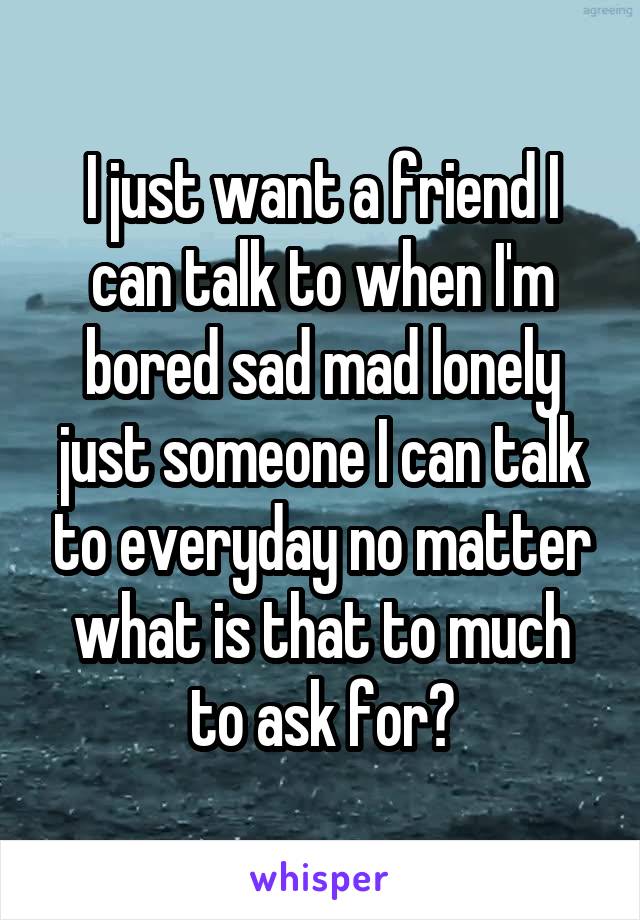 I just want a friend I can talk to when I'm bored sad mad lonely just someone I can talk to everyday no matter what is that to much to ask for?