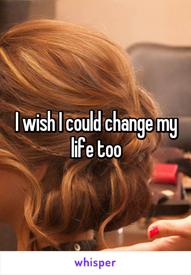 I wish I could change my life too