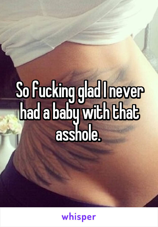 So fucking glad I never had a baby with that asshole. 