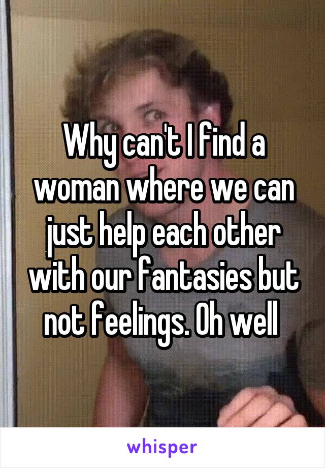 Why can't I find a woman where we can just help each other with our fantasies but not feelings. Oh well 