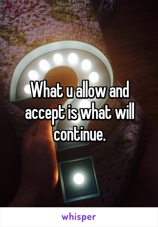 What u allow and accept is what will continue.