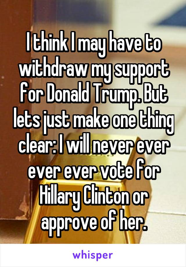 I think I may have to withdraw my support for Donald Trump. But lets just make one thing clear: I will never ever ever ever vote for Hillary Clinton or approve of her.