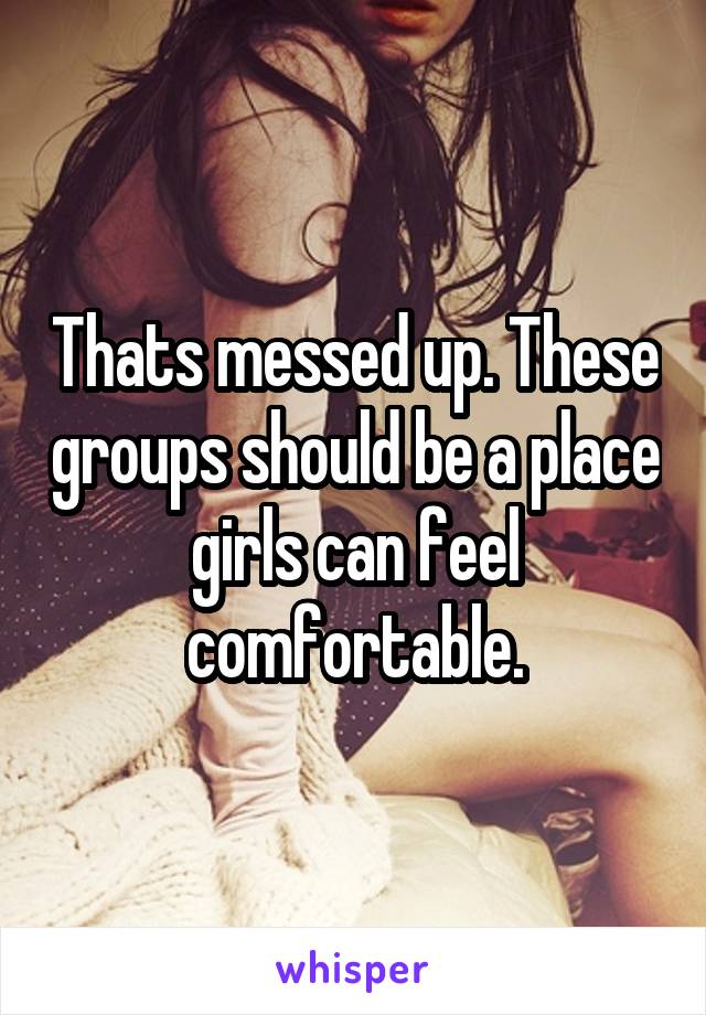 Thats messed up. These groups should be a place girls can feel comfortable.