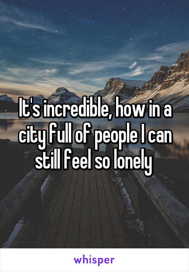 It's incredible, how in a city full of people I can still feel so lonely 