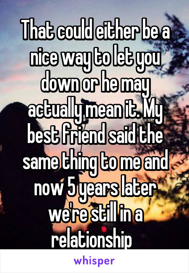 That could either be a nice way to let you down or he may actually mean it. My best friend said the same thing to me and now 5 years later we're still in a relationship  