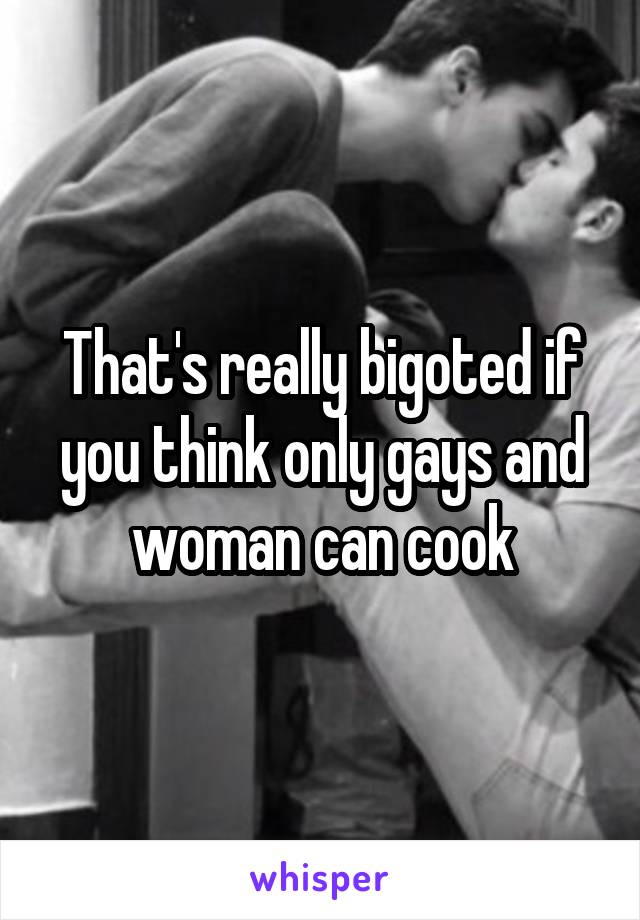 That's really bigoted if you think only gays and woman can cook