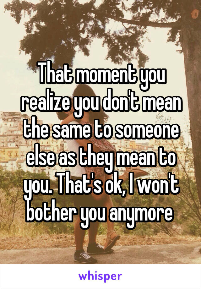 That moment you realize you don't mean the same to someone else as they mean to you. That's ok, I won't bother you anymore 