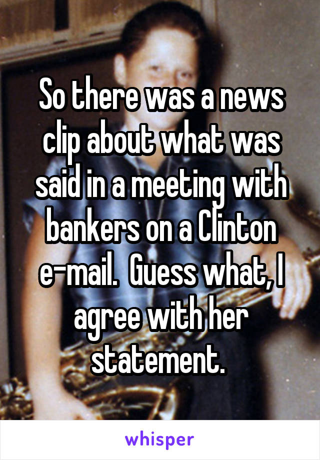 So there was a news clip about what was said in a meeting with bankers on a Clinton e-mail.  Guess what, I agree with her statement. 