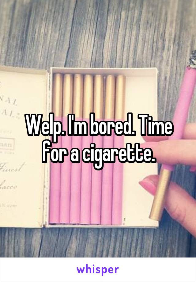 Welp. I'm bored. Time for a cigarette.