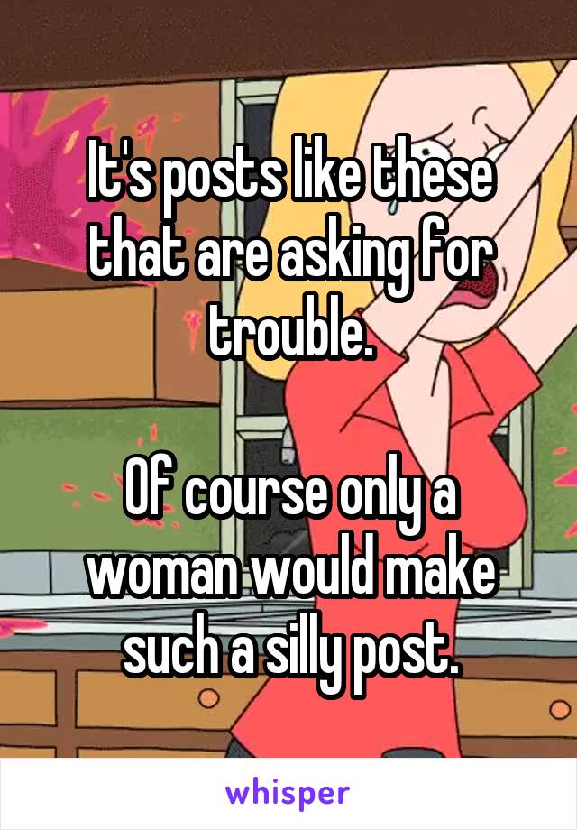 It's posts like these that are asking for trouble.

Of course only a woman would make such a silly post.