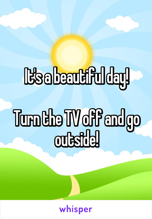 It's a beautiful day!

Turn the TV off and go outside!