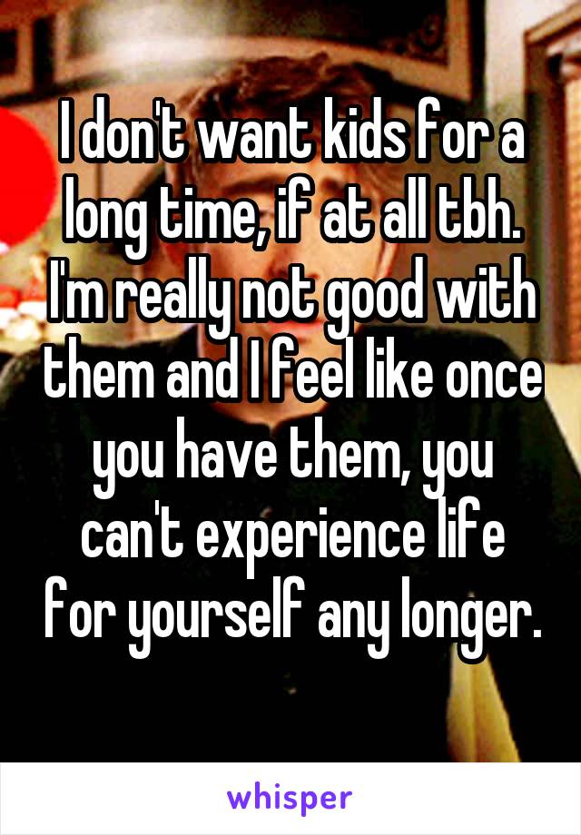 I don't want kids for a long time, if at all tbh. I'm really not good with them and I feel like once you have them, you can't experience life for yourself any longer. 