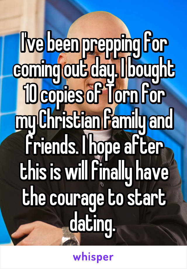 I've been prepping for coming out day. I bought 10 copies of Torn for my Christian family and friends. I hope after this is will finally have the courage to start dating. 