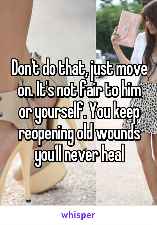 Don't do that, just move on. It's not fair to him or yourself. You keep reopening old wounds you'll never heal