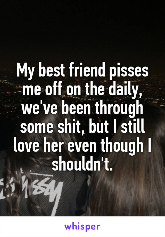 My best friend pisses me off on the daily, we've been through some shit, but I still love her even though I shouldn't.