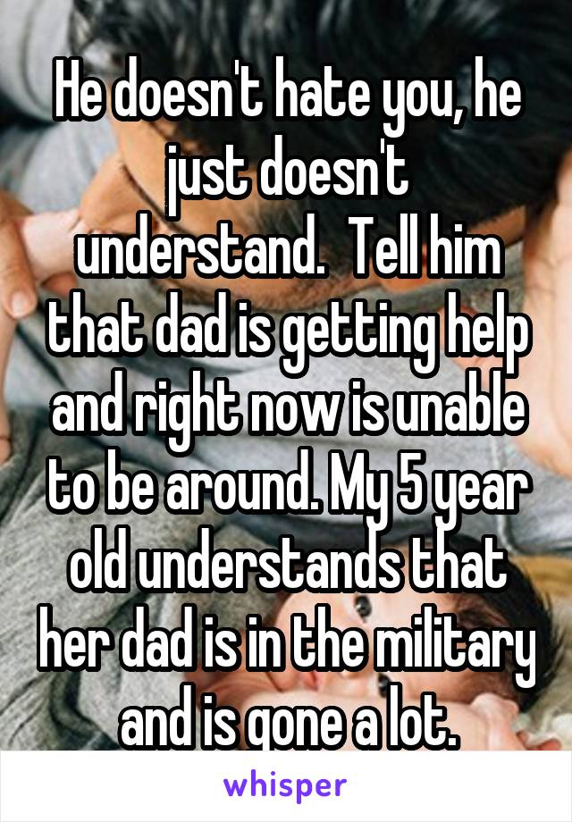 He doesn't hate you, he just doesn't understand.  Tell him that dad is getting help and right now is unable to be around. My 5 year old understands that her dad is in the military and is gone a lot.