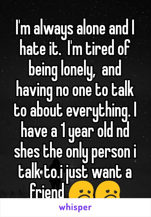 I'm always alone and I hate it.  I'm tired of being lonely,  and having no one to talk to about everything. I have a 1 year old nd shes the only person i talk to.i just want a friend 😞😞