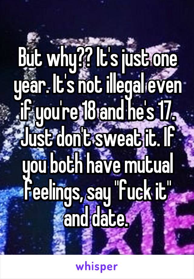 But why?? It's just one year. It's not illegal even if you're 18 and he's 17. Just don't sweat it. If you both have mutual feelings, say "fuck it" and date. 