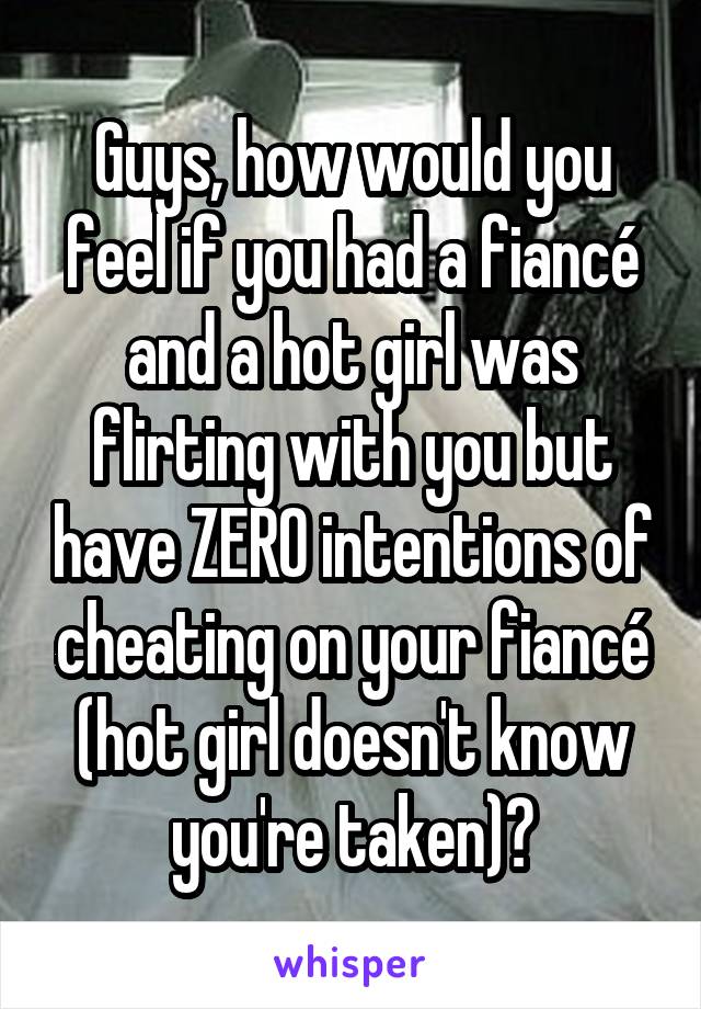 Guys, how would you feel if you had a fiancé and a hot girl was flirting with you but have ZERO intentions of cheating on your fiancé (hot girl doesn't know you're taken)?