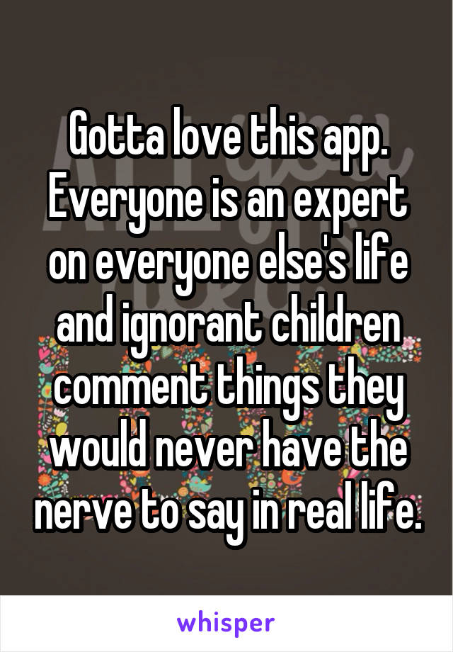 Gotta love this app. Everyone is an expert on everyone else's life and ignorant children comment things they would never have the nerve to say in real life.