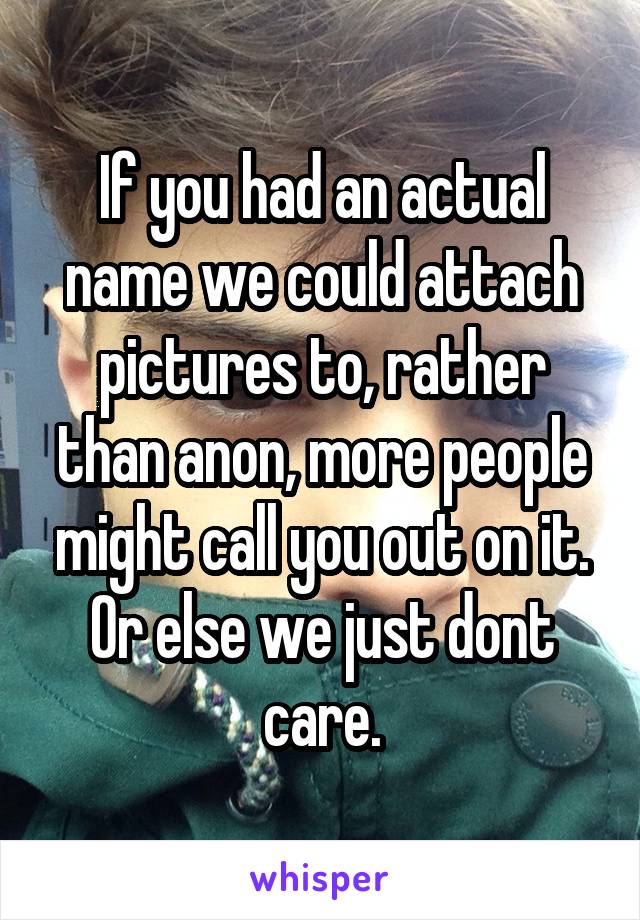 If you had an actual name we could attach pictures to, rather than anon, more people might call you out on it. Or else we just dont care.