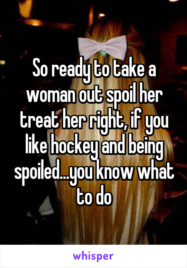 So ready to take a woman out spoil her treat her right, if you like hockey and being spoiled...you know what to do