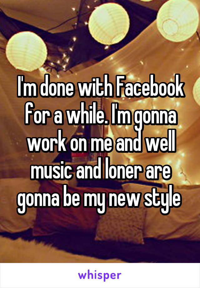 I'm done with Facebook for a while. I'm gonna work on me and well music and loner are gonna be my new style 
