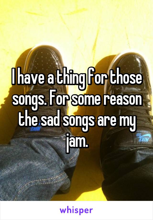 I have a thing for those songs. For some reason the sad songs are my jam.