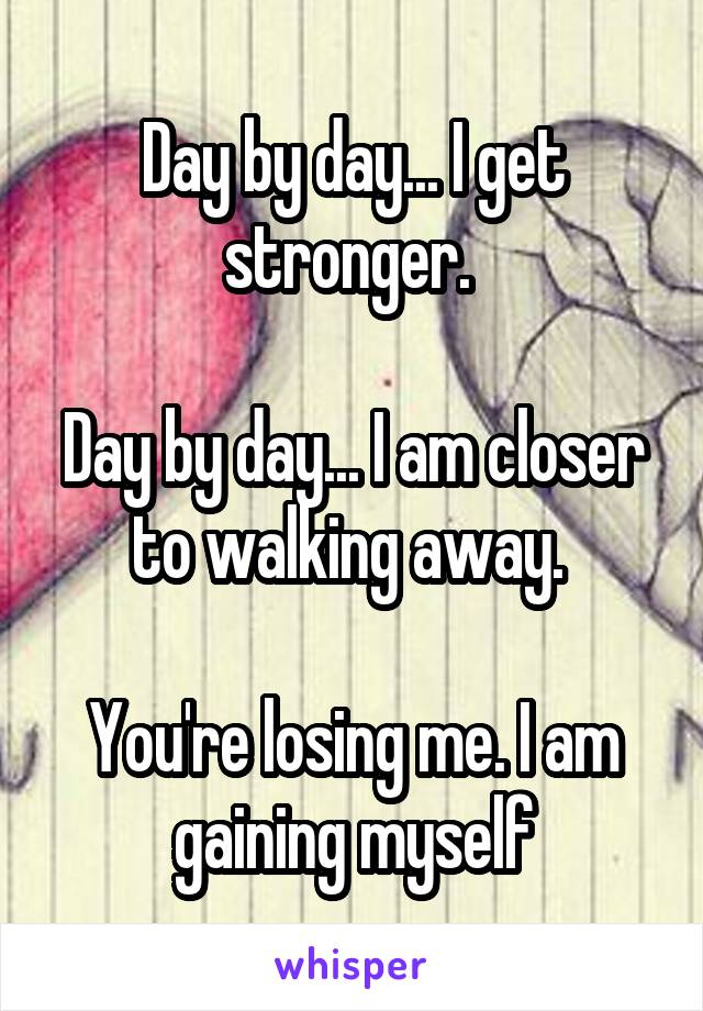 Day by day... I get stronger. 

Day by day... I am closer to walking away. 

You're losing me. I am gaining myself