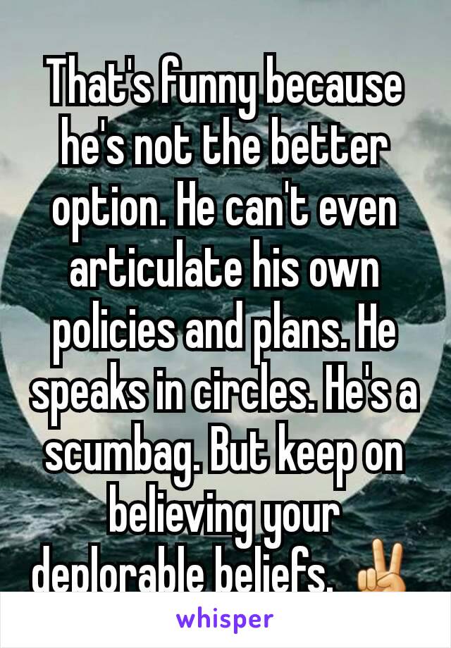 That's funny because he's not the better option. He can't even articulate his own policies and plans. He speaks in circles. He's a scumbag. But keep on believing your deplorable beliefs. ✌