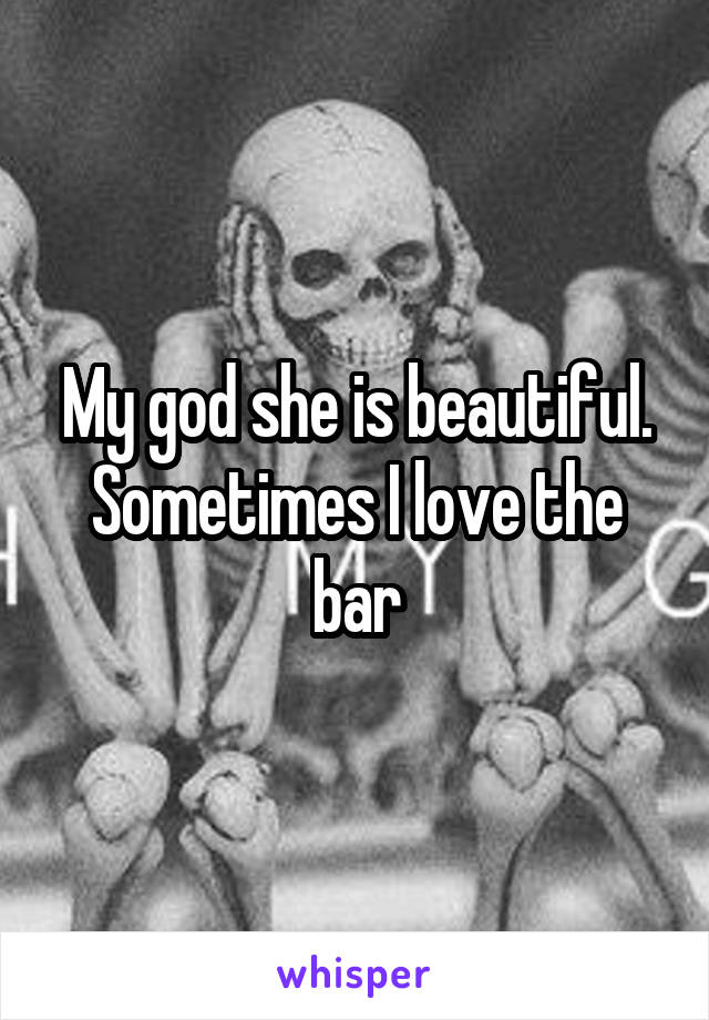 My god she is beautiful. Sometimes I love the bar