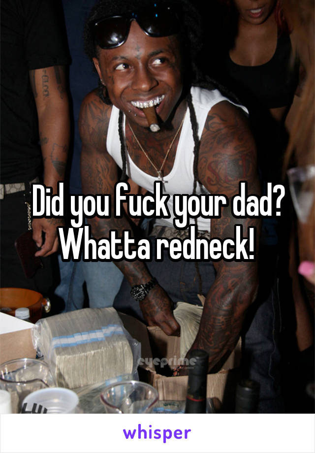 Did you fuck your dad? Whatta redneck! 