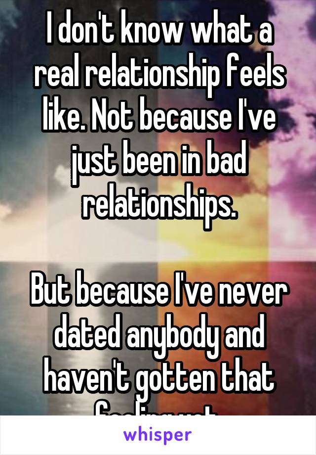 I don't know what a real relationship feels like. Not because I've just been in bad relationships.

But because I've never dated anybody and haven't gotten that feeling yet.