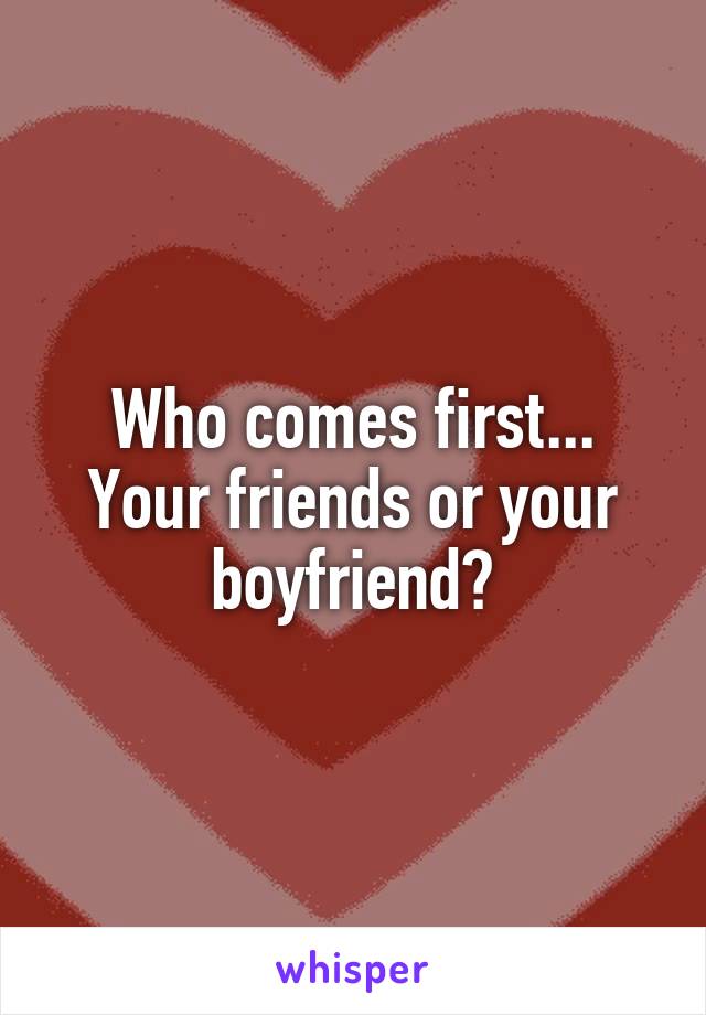 Who comes first... Your friends or your boyfriend?