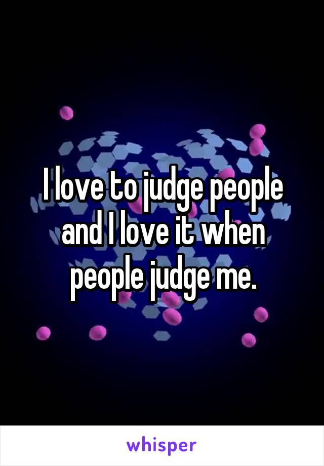I love to judge people and I love it when people judge me.