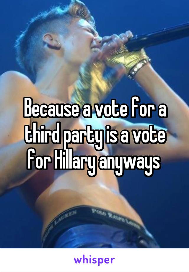 Because a vote for a third party is a vote for Hillary anyways 