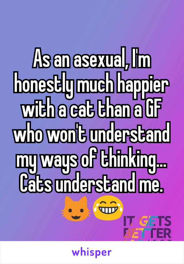 As an asexual, I'm honestly much happier with a cat than a GF who won't understand my ways of thinking...
Cats understand me.
😺😂