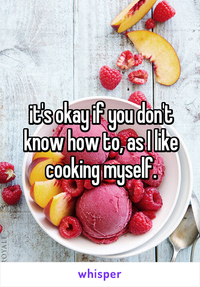 it's okay if you don't know how to, as I like cooking myself.