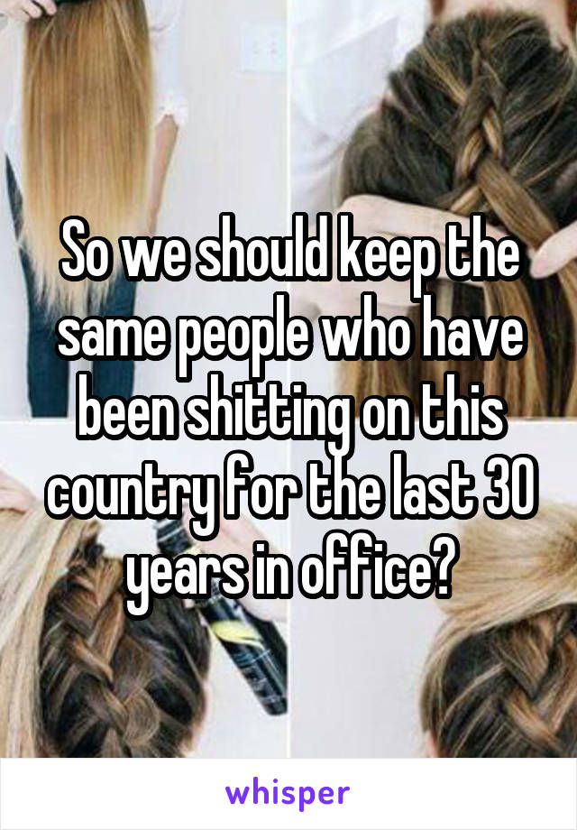 So we should keep the same people who have been shitting on this country for the last 30 years in office?