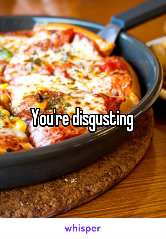 You're disgusting 